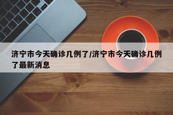 济宁市今天确诊几例了/济宁市今天确诊几例了最新消息