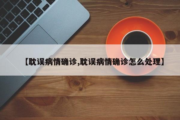 【耽误病情确诊,耽误病情确诊怎么处理】