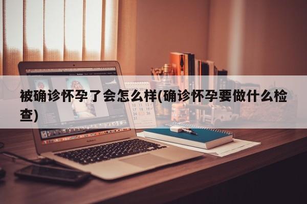 被确诊怀孕了会怎么样(确诊怀孕要做什么检查)
