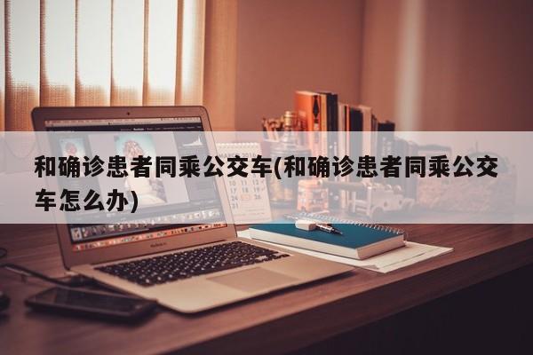 和确诊患者同乘公交车(和确诊患者同乘公交车怎么办)