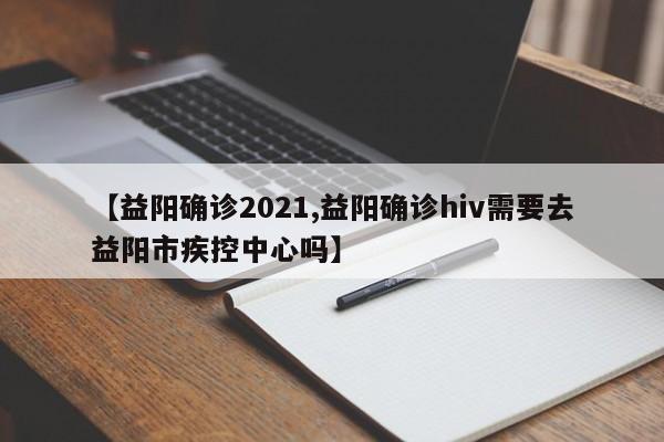 【益阳确诊2021,益阳确诊hiv需要去益阳市疾控中心吗】