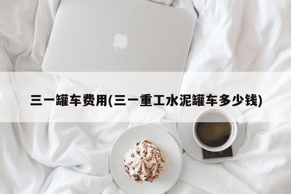 三一罐车费用(三一重工水泥罐车多少钱)