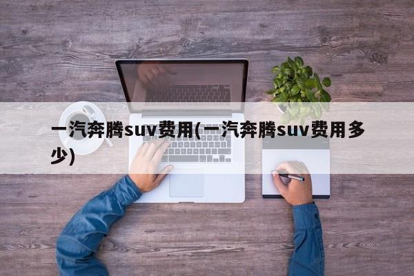 一汽奔腾suv费用(一汽奔腾suv费用多少)
