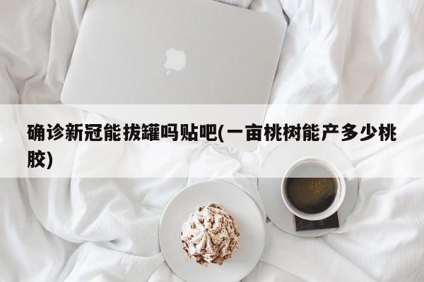 确诊新冠能拔罐吗贴吧(一亩桃树能产多少桃胶)