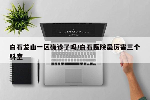 白石龙山一区确诊了吗/白石医院最厉害三个科室