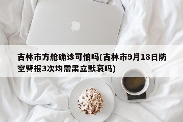 吉林市方舱确诊可怕吗(吉林市9月18日防空警报3次均需肃立默哀吗)