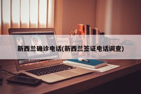 新西兰确诊电话(新西兰签证电话调查)