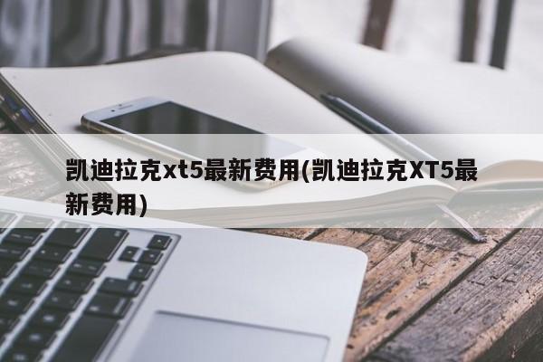 凯迪拉克xt5最新费用(凯迪拉克XT5最新费用)
