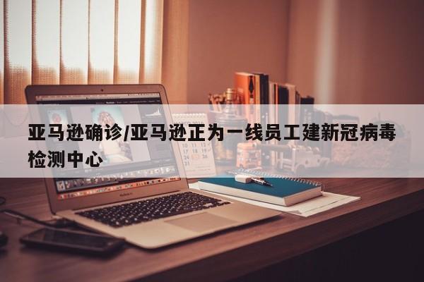 亚马逊确诊/亚马逊正为一线员工建新冠病毒检测中心