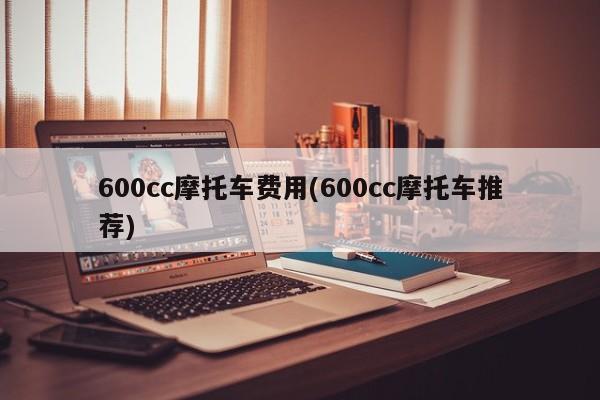 600cc摩托车费用(600cc摩托车推荐)