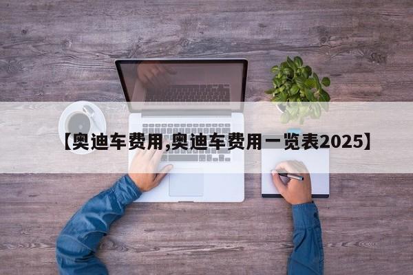 【奥迪车费用,奥迪车费用一览表2025】