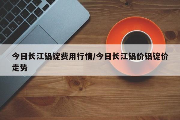今日长江铝锭费用行情/今日长江铝价铝锭价走势