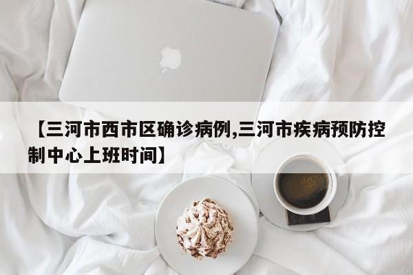 【三河市西市区确诊病例,三河市疾病预防控制中心上班时间】
