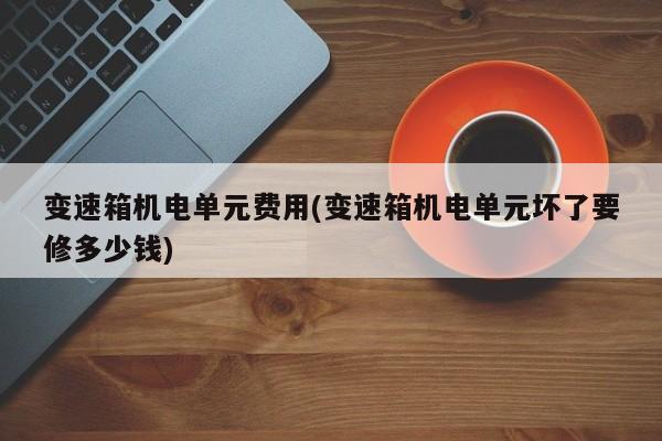 变速箱机电单元费用(变速箱机电单元坏了要修多少钱)
