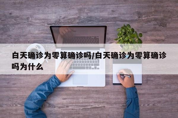 白天确诊为零算确诊吗/白天确诊为零算确诊吗为什么
