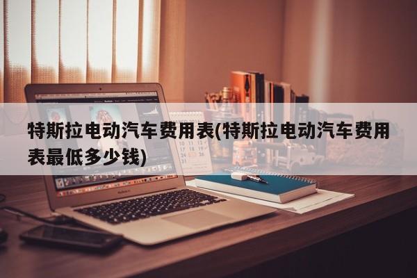 特斯拉电动汽车费用表(特斯拉电动汽车费用表最低多少钱)