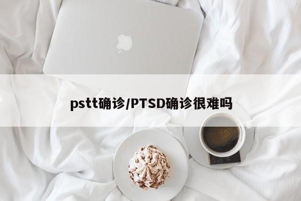 pstt确诊/PTSD确诊很难吗
