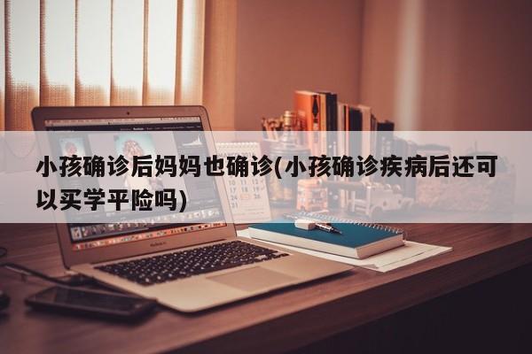 小孩确诊后妈妈也确诊(小孩确诊疾病后还可以买学平险吗)