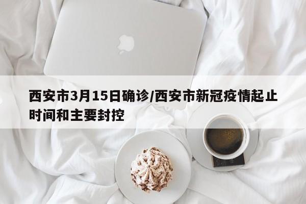 西安市3月15日确诊/西安市新冠疫情起止时间和主要封控