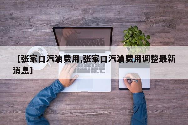 【张家口汽油费用,张家口汽油费用调整最新消息】