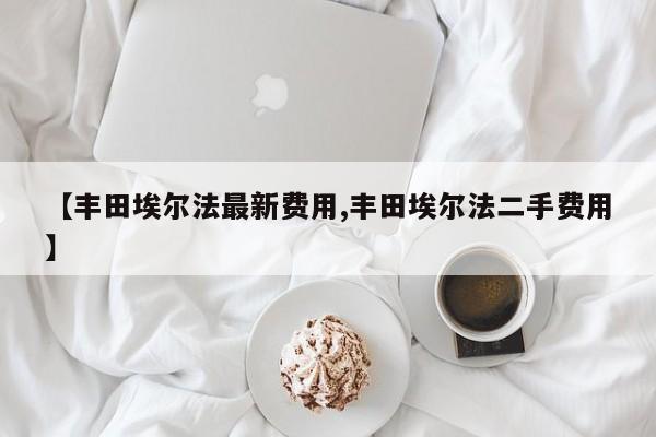 【丰田埃尔法最新费用,丰田埃尔法二手费用】