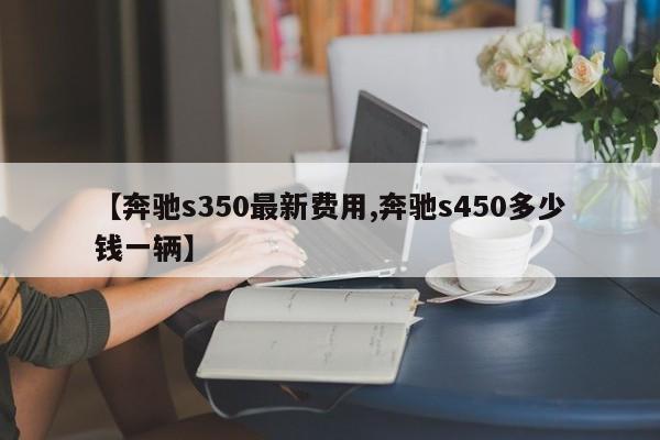【奔驰s350最新费用,奔驰s450多少钱一辆】