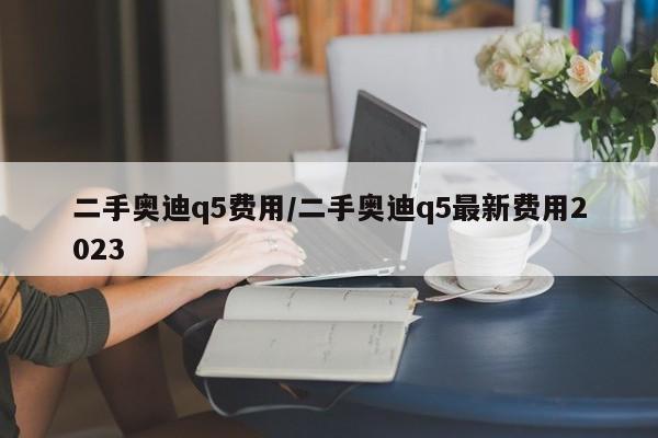 二手奥迪q5费用/二手奥迪q5最新费用2023