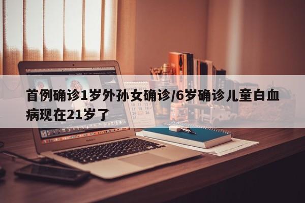 首例确诊1岁外孙女确诊/6岁确诊儿童白血病现在21岁了