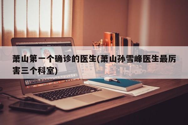 萧山第一个确诊的医生(萧山孙雪峰医生最厉害三个科室)