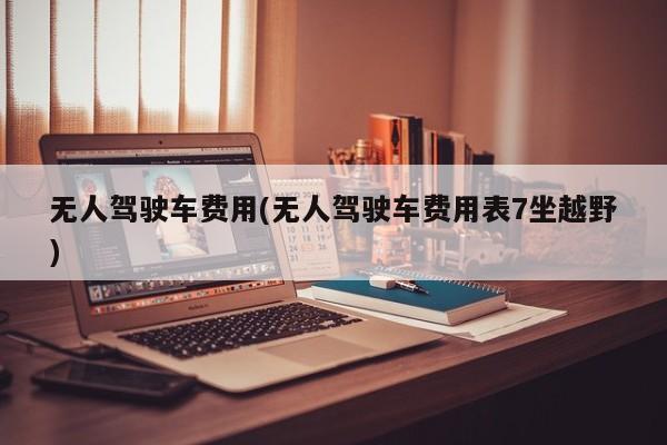无人驾驶车费用(无人驾驶车费用表7坐越野)