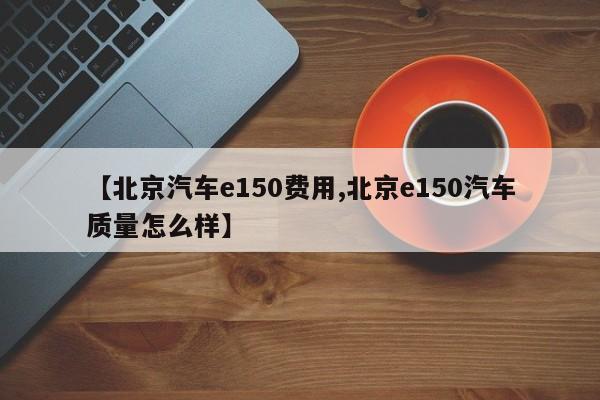 【北京汽车e150费用,北京e150汽车质量怎么样】