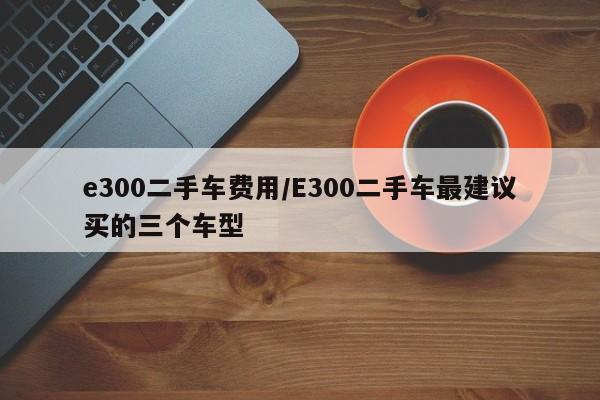 e300二手车费用/E300二手车最建议买的三个车型