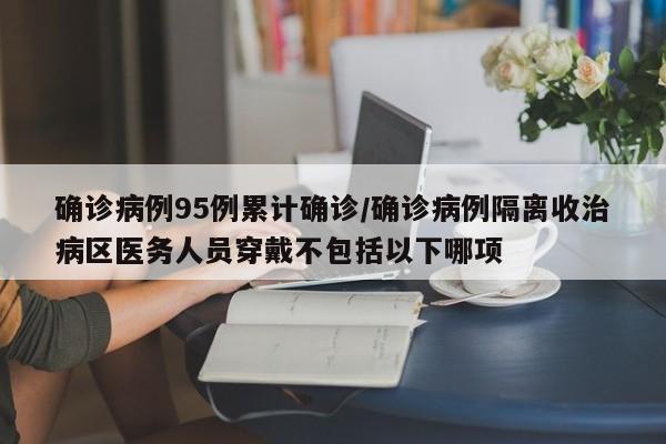 确诊病例95例累计确诊/确诊病例隔离收治病区医务人员穿戴不包括以下哪项