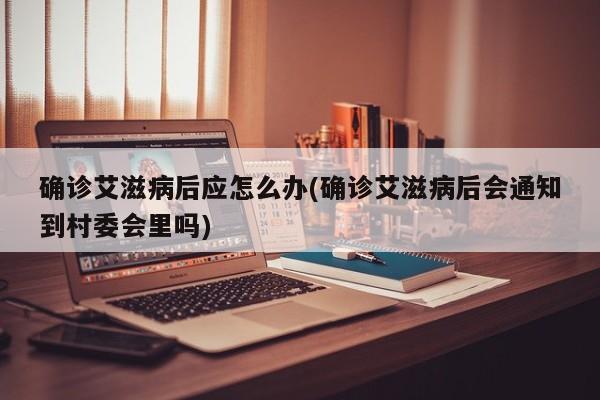 确诊艾滋病后应怎么办(确诊艾滋病后会通知到村委会里吗)