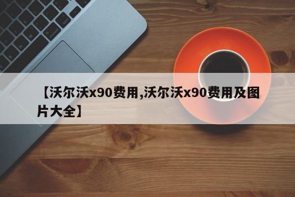 【沃尔沃x90费用,沃尔沃x90费用及图片大全】