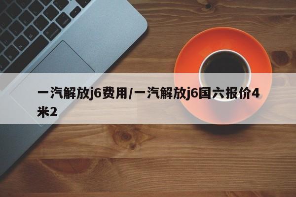 一汽解放j6费用/一汽解放j6国六报价4米2