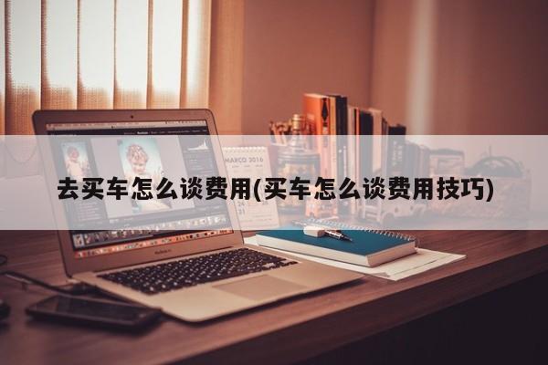 去买车怎么谈费用(买车怎么谈费用技巧)