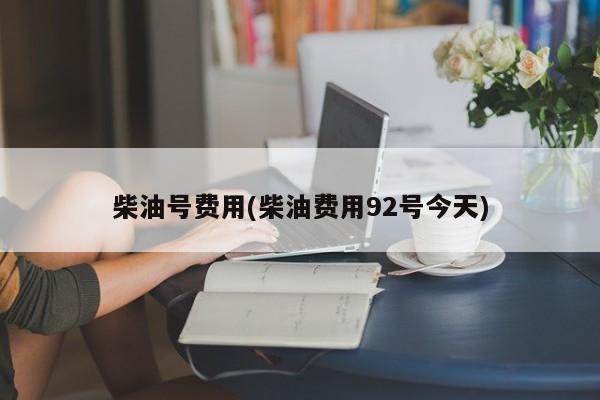 柴油号费用(柴油费用92号今天)