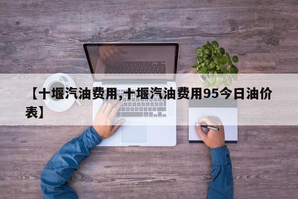 【十堰汽油费用,十堰汽油费用95今日油价表】