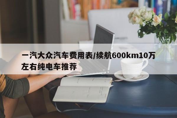 一汽大众汽车费用表/续航600km10万左右纯电车推荐