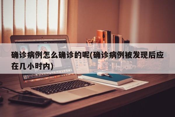 确诊病例怎么确诊的呢(确诊病例被发现后应在几小时内)