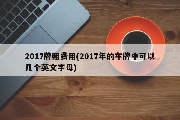 2017牌照费用(2017年的车牌中可以几个英文字母)