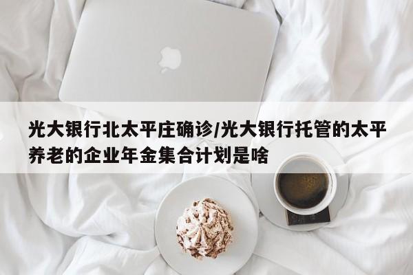 光大银行北太平庄确诊/光大银行托管的太平养老的企业年金集合计划是啥