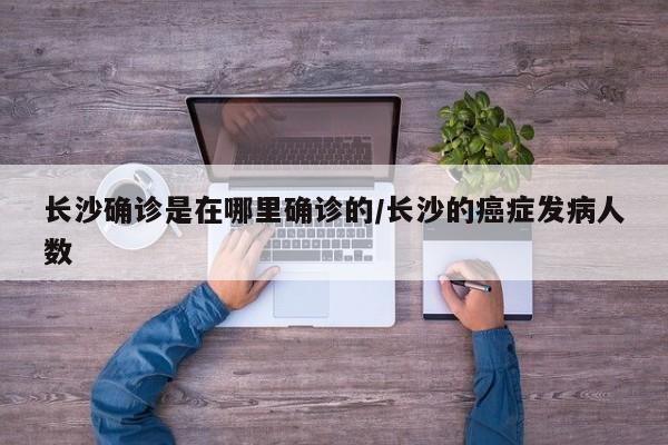 长沙确诊是在哪里确诊的/长沙的癌症发病人数