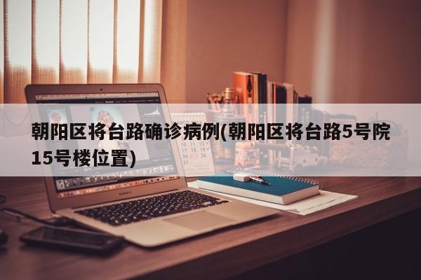 朝阳区将台路确诊病例(朝阳区将台路5号院15号楼位置)
